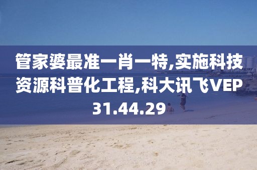 管家婆最准一肖一特,实施科技资源科普化工程,科大讯飞VEP31.44.29