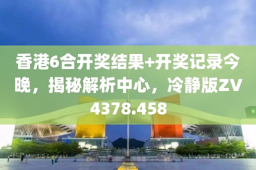 香港6合开奖结果+开奖记录今晚，揭秘解析中心，冷静版ZV4378.458