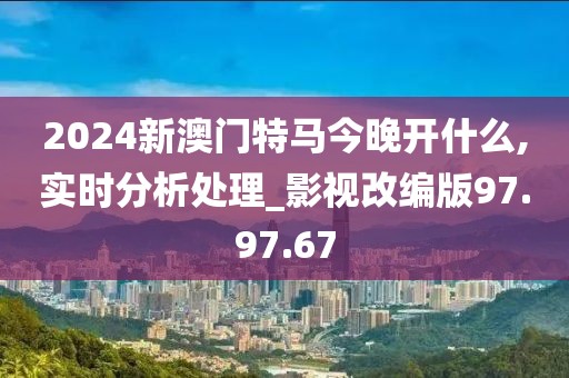 2024新澳门特马今晚开什么,实时分析处理_影视改编版97.97.67