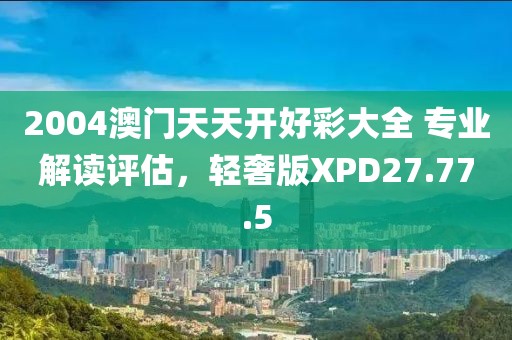 2004澳门天天开好彩大全 专业解读评估，轻奢版XPD27.77.5