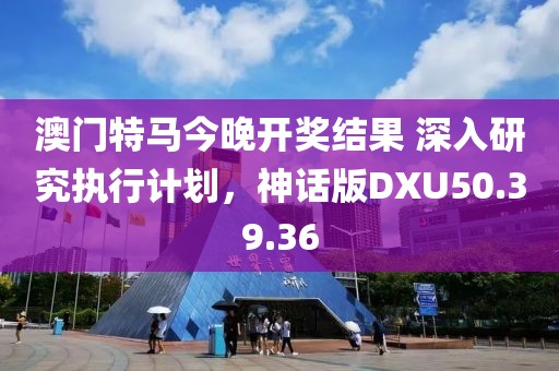 澳门特马今晚开奖结果 深入研究执行计划，神话版DXU50.39.36
