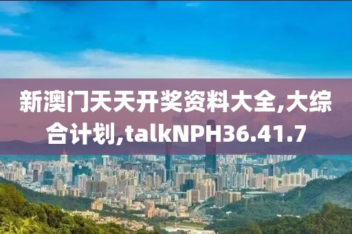 新澳门天天开奖资料大全,大综合计划,talkNPH36.41.7