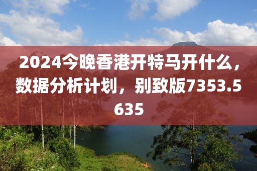 2024今晚香港开特马开什么，数据分析计划，别致版7353.5635
