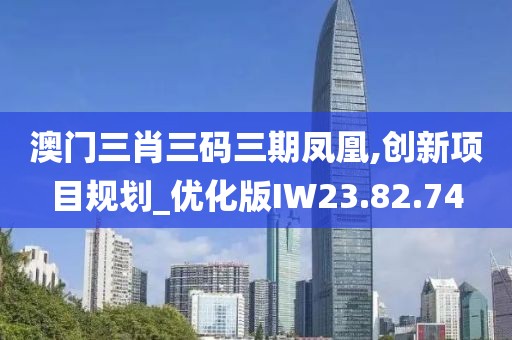 澳门三肖三码三期凤凰,创新项目规划_优化版IW23.82.74