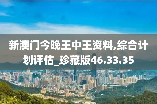 新澳门今晚王中王资料,综合计划评估_珍藏版46.33.35