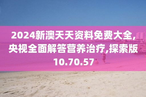 2024新澳天天资料免费大全,央视全面解答营养治疗,探索版10.70.57