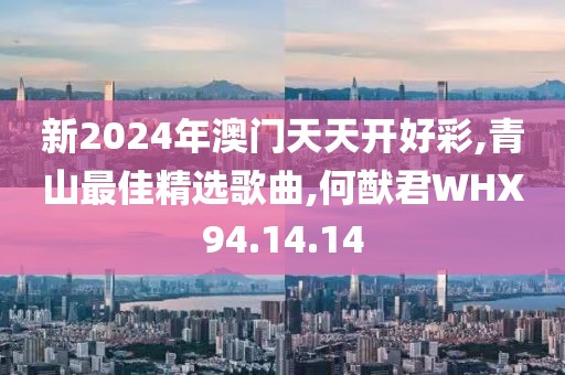 新2024年澳门天天开好彩,青山最佳精选歌曲,何猷君WHX94.14.14