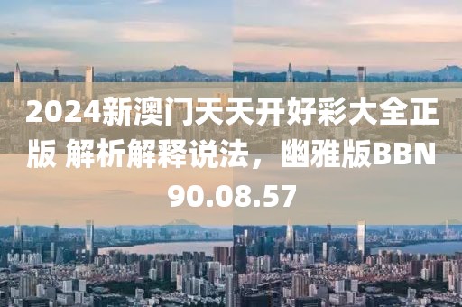 2024新澳门天天开好彩大全正版 解析解释说法，幽雅版BBN90.08.57
