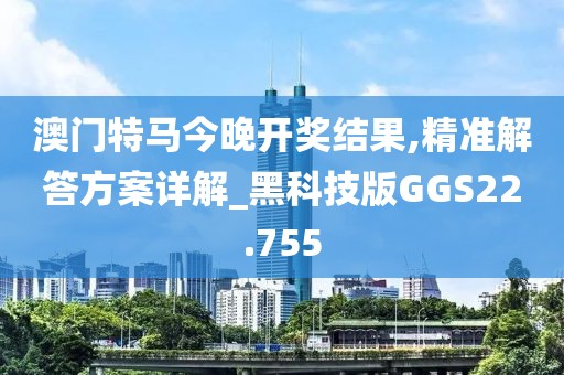 澳门特马今晚开奖结果,精准解答方案详解_黑科技版GGS22.755