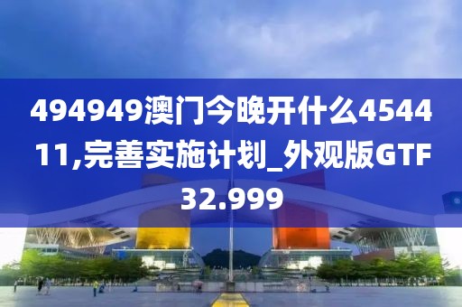 494949澳门今晚开什么454411,完善实施计划_外观版GTF32.999