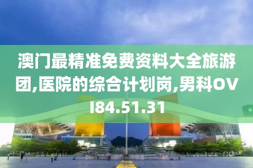 澳门最精准免费资料大全旅游团,医院的综合计划岗,男科OVI84.51.31