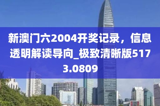 新澳门六2004开奖记录，信息透明解读导向_极致清晰版5173.0809
