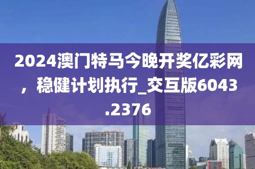 2024澳门特马今晚开奖亿彩网，稳健计划执行_交互版6043.2376