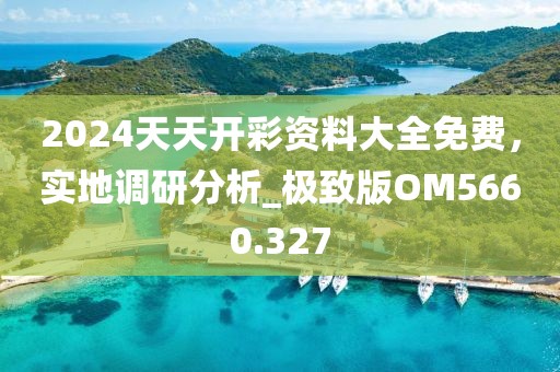 2024天天开彩资料大全免费，实地调研分析_极致版OM5660.327
