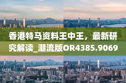 香港特马资料王中王，最新研究解读_潮流版OR4385.9069