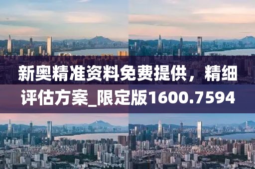 新奥精准资料免费提供，精细评估方案_限定版1600.7594