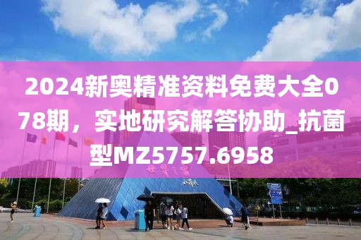 2024新奥精准资料免费大全078期，实地研究解答协助_抗菌型MZ5757.6958