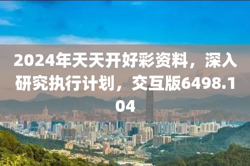 2024年天天开好彩资料，深入研究执行计划，交互版6498.104