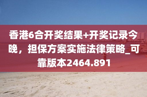 香港6合开奖结果+开奖记录今晚，担保方案实施法律策略_可靠版本2464.891