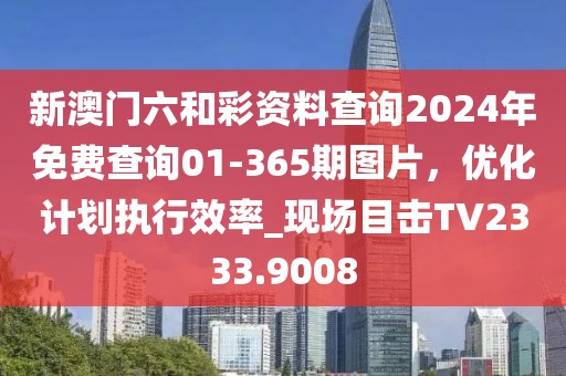新澳门六和彩资料查询2024年免费查询01-365期图片，优化计划执行效率_现场目击TV2333.9008