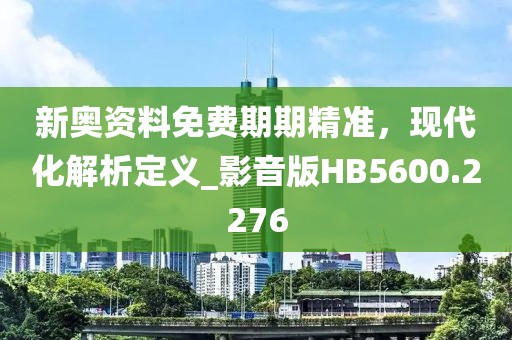 新奥资料免费期期精准，现代化解析定义_影音版HB5600.2276