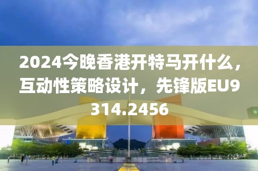 2024今晚香港开特马开什么，互动性策略设计，先锋版EU9314.2456