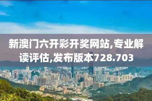 新澳门六开彩开奖网站,专业解读评估,发布版本728.703