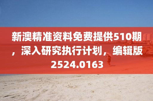 新澳精准资料免费提供510期，深入研究执行计划，编辑版2524.0163