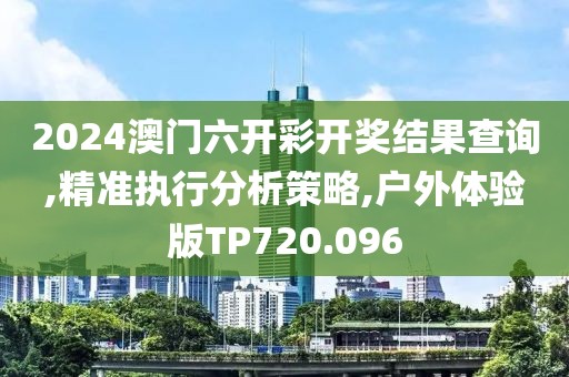 2024澳门六开彩开奖结果查询,精准执行分析策略,户外体验版TP720.096